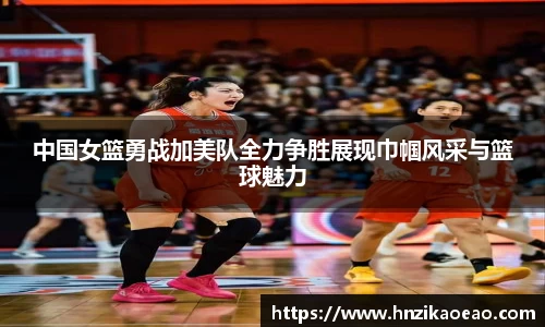 中国女篮勇战加美队全力争胜展现巾帼风采与篮球魅力